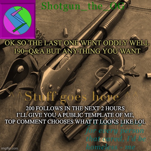 ISTG THIS ISNT FOLLOW BEGGING, ITS A SOCIAL EXPERIMENT- | OK SO THE LAST ONE WENT ODDLY WELL
190=Q&A BUT ANYTHING YOU WANT; 200 FOLLOWS IN THE NEXT 2 HOURS I’LL GIVE YOU A PUBLIC TEMPLATE OF ME, TOP COMMENT CHOOSES WHAT IT LOOKS LIKE LOL | image tagged in shotguns new template dammit | made w/ Imgflip meme maker