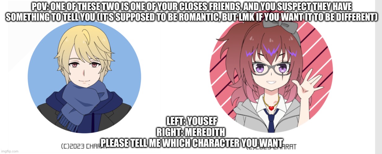 Basic rules apply, nothing dumb, this is vaguely serious. Just talk to me if you want something in this rp (a scenario/wanna go  | POV: ONE OF THESE TWO IS ONE OF YOUR CLOSES FRIENDS, AND YOU SUSPECT THEY HAVE SOMETHING TO TELL YOU (IT’S SUPPOSED TO BE ROMANTIC, BUT LMK IF YOU WANT IT TO BE DIFFERENT); LEFT: YOUSEF
RIGHT: MEREDITH 
PLEASE TELL ME WHICH CHARACTER YOU WANT | image tagged in romance rp | made w/ Imgflip meme maker