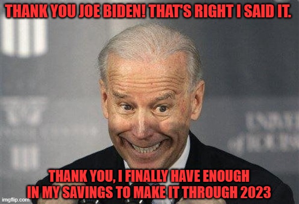 Biden | THANK YOU JOE BIDEN! THAT'S RIGHT I SAID IT. THANK YOU, I FINALLY HAVE ENOUGH IN MY SAVINGS TO MAKE IT THROUGH 2023 | image tagged in 2023,savings,fjb | made w/ Imgflip meme maker