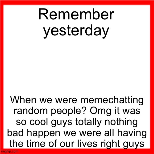 Red box | Remember yesterday; When we were memechatting random people? Omg it was so cool guys totally nothing bad happen we were all having the time of our lives right guys | image tagged in red box | made w/ Imgflip meme maker