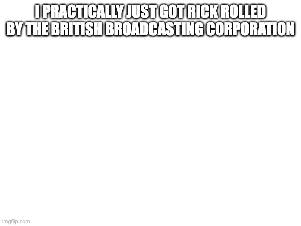 I PRACTICALLY JUST GOT RICK ROLLED BY THE BRITISH BROADCASTING CORPORATION | made w/ Imgflip meme maker