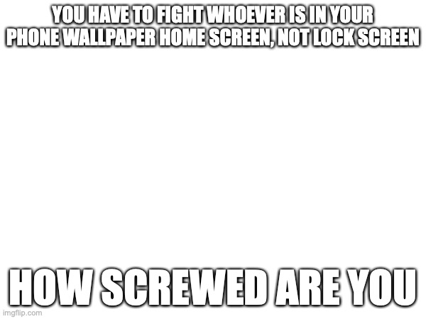 YOU HAVE TO FIGHT WHOEVER IS IN YOUR PHONE WALLPAPER HOME SCREEN, NOT LOCK SCREEN; HOW SCREWED ARE YOU | made w/ Imgflip meme maker