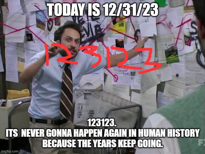 Last meme of the year for me. Ill post a happy new year thing at like 12:12 just because. | TODAY IS 12/31/23; 123123. 
ITS  NEVER GONNA HAPPEN AGAIN IN HUMAN HISTORY BECAUSE THE YEARS KEEP GOING. | image tagged in charlie conspiracy always sunny in philidelphia | made w/ Imgflip meme maker
