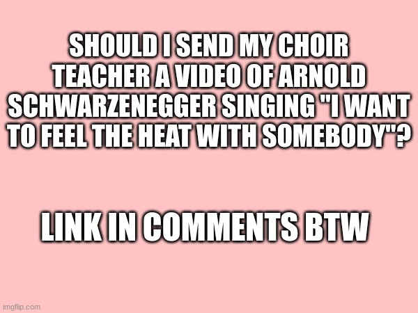 SHOULD I SEND MY CHOIR TEACHER A VIDEO OF ARNOLD SCHWARZENEGGER SINGING "I WANT TO FEEL THE HEAT WITH SOMEBODY"? LINK IN COMMENTS BTW | made w/ Imgflip meme maker