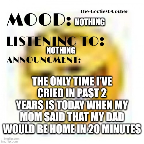 xheddar announcement | NOTHING; NOTHING; THE ONLY TIME I'VE CRIED IN PAST 2 YEARS IS TODAY WHEN MY MOM SAID THAT MY DAD WOULD BE HOME IN 20 MINUTES | image tagged in xheddar announcement | made w/ Imgflip meme maker