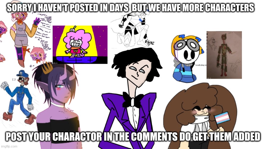 SOrry I haven't posted in a while but I had more charactors added thanks to the users also post your character in comments to ge | SORRY I HAVEN'T POSTED IN DAYS  BUT WE HAVE MORE CHARACTERS; POST YOUR CHARACTOR IN THE COMMENTS DO GET THEM ADDED | image tagged in memes,lol,meme,funny,fun,drawing | made w/ Imgflip meme maker
