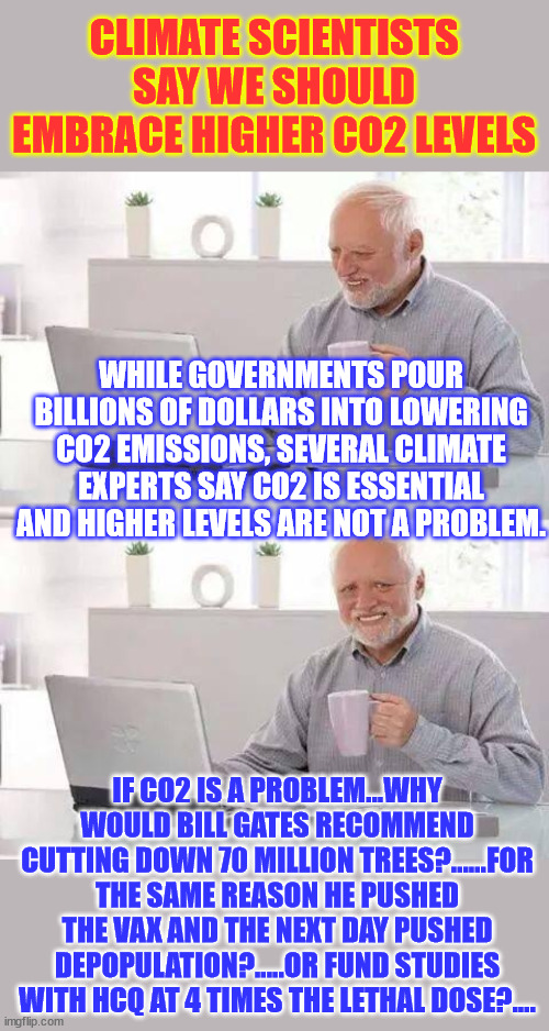 Anyone with a functioning brain can see they lied about Globull Warming | CLIMATE SCIENTISTS SAY WE SHOULD EMBRACE HIGHER CO2 LEVELS; WHILE GOVERNMENTS POUR BILLIONS OF DOLLARS INTO LOWERING CO2 EMISSIONS, SEVERAL CLIMATE EXPERTS SAY CO2 IS ESSENTIAL AND HIGHER LEVELS ARE NOT A PROBLEM. IF CO2 IS A PROBLEM...WHY WOULD BILL GATES RECOMMEND CUTTING DOWN 70 MILLION TREES?......FOR THE SAME REASON HE PUSHED THE VAX AND THE NEXT DAY PUSHED DEPOPULATION?.....OR FUND STUDIES WITH HCQ AT 4 TIMES THE LETHAL DOSE?.... | image tagged in memes,hide the pain harold,climate change bs,climate change hoax,follow the money | made w/ Imgflip meme maker