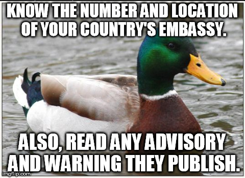 Actual Advice Mallard Meme | KNOW THE NUMBER AND LOCATION OF YOUR COUNTRY'S EMBASSY. ALSO, READ ANY ADVISORY AND WARNING THEY PUBLISH. | image tagged in memes,actual advice mallard,AdviceAnimals | made w/ Imgflip meme maker