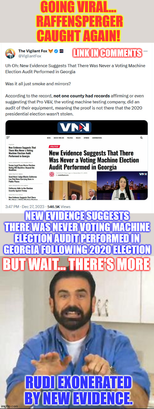 Mayor Rudi vindicated... Raffensperger caught in another lie. | GOING VIRAL…  RAFFENSPERGER CAUGHT AGAIN! LINK IN COMMENTS; NEW EVIDENCE SUGGESTS THERE WAS NEVER VOTING MACHINE ELECTION AUDIT PERFORMED IN GEORGIA FOLLOWING 2020 ELECTION; BUT WAIT... THERE'S MORE; RUDI EXONERATED BY NEW EVIDENCE. | image tagged in but wait there's more,mayor rudi vindicated,raffensperger caught in another lie,georgia fraud uncovered | made w/ Imgflip meme maker