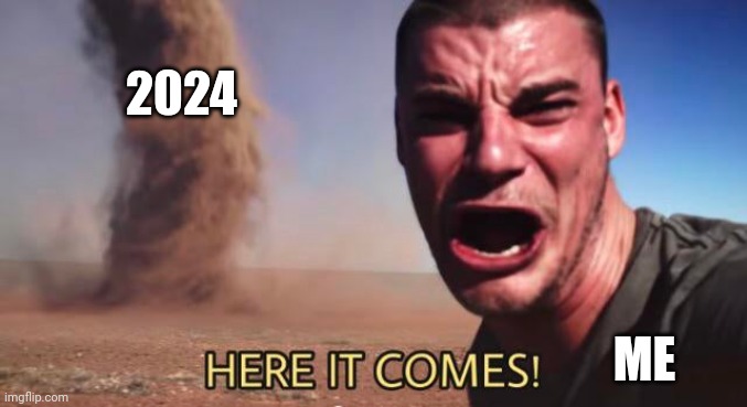 HERE IT COMES! | 2024; ME | image tagged in here it comes | made w/ Imgflip meme maker