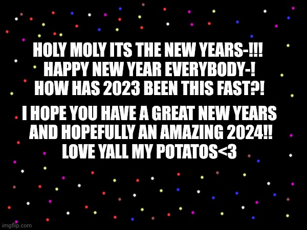 HAPPY NEW YEARS YALL!! HAVE A GREAT 2024!! | HOLY MOLY ITS THE NEW YEARS-!!! 
HAPPY NEW YEAR EVERYBODY-!
HOW HAS 2023 BEEN THIS FAST?! I HOPE YOU HAVE A GREAT NEW YEARS
 AND HOPEFULLY AN AMAZING 2024!!
LOVE YALL MY POTATOS<3 | image tagged in 2024,happy new year | made w/ Imgflip meme maker