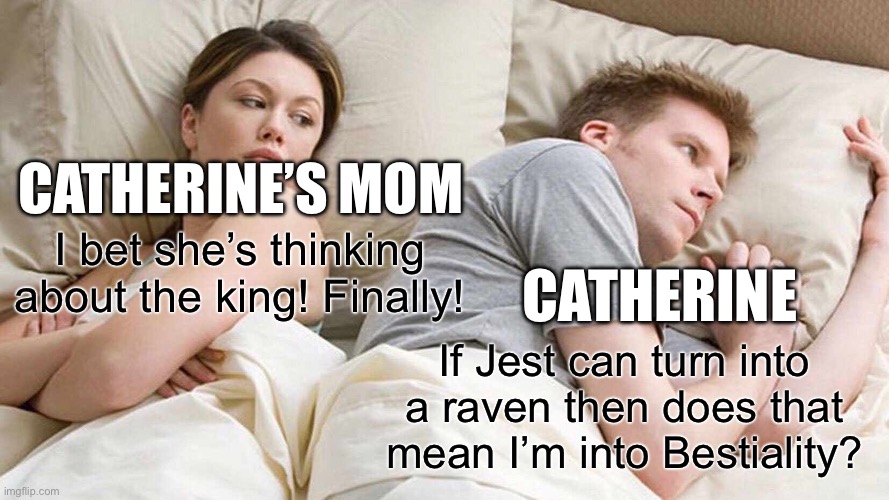I Bet He's Thinking About Other Women Meme | CATHERINE’S MOM; I bet she’s thinking about the king! Finally! CATHERINE; If Jest can turn into a raven then does that mean I’m into Bestiality? | image tagged in memes,i bet he's thinking about other women | made w/ Imgflip meme maker