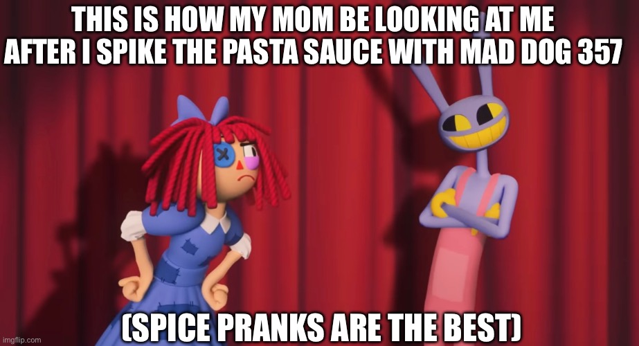 THIS IS HOW MY MOM BE LOOKING AT ME AFTER I SPIKE THE PASTA SAUCE WITH MAD DOG 357; (SPICE PRANKS ARE THE BEST) | image tagged in mad dog 357,tadc,the amazing digital circus,prank,its just a prank,spicy | made w/ Imgflip meme maker