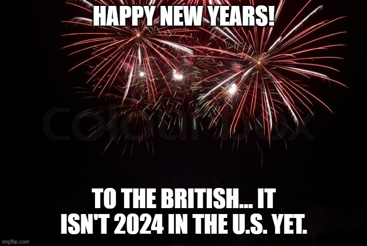 HAPPY NEW YEARS! | HAPPY NEW YEARS! TO THE BRITISH... IT ISN'T 2024 IN THE U.S. YET. | image tagged in happy new year,2024,happy new years,new years,new years eve,united kingdom | made w/ Imgflip meme maker