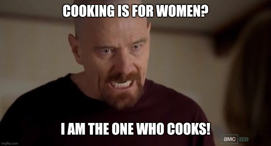 I am the one who knocks | COOKING IS FOR WOMEN? I AM THE ONE WHO COOKS! | image tagged in i am the one who knocks | made w/ Imgflip meme maker