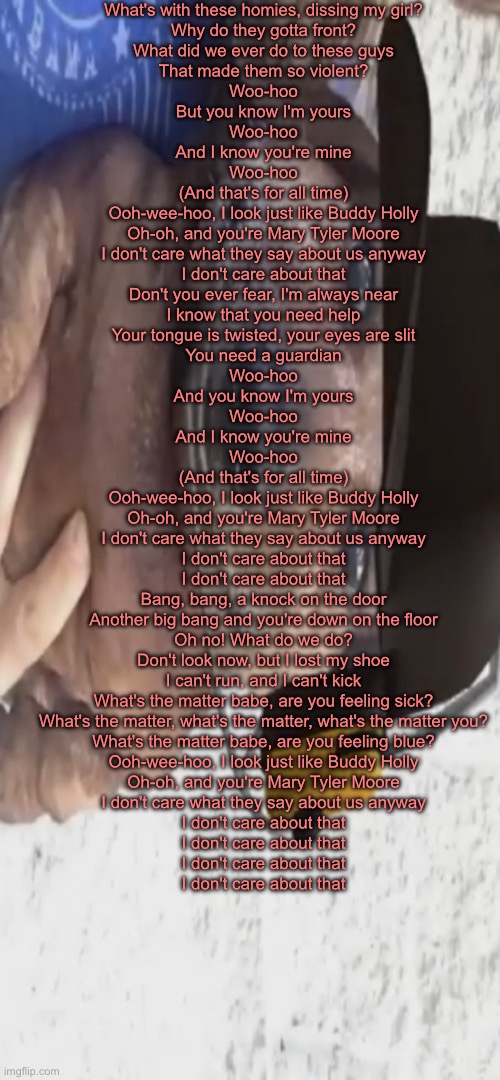 bdduy hloly | What's with these homies, dissing my girl?
Why do they gotta front?
What did we ever do to these guys
That made them so violent?
Woo-hoo
But you know I'm yours
Woo-hoo
And I know you're mine
Woo-hoo
(And that's for all time)
Ooh-wee-hoo, I look just like Buddy Holly
Oh-oh, and you're Mary Tyler Moore
I don't care what they say about us anyway
I don't care about that
Don't you ever fear, I'm always near
I know that you need help
Your tongue is twisted, your eyes are slit
You need a guardian
Woo-hoo
And you know I'm yours
Woo-hoo
And I know you're mine
Woo-hoo
(And that's for all time)
Ooh-wee-hoo, I look just like Buddy Holly
Oh-oh, and you're Mary Tyler Moore
I don't care what they say about us anyway
I don't care about that
I don't care about that
Bang, bang, a knock on the door
Another big bang and you're down on the floor
Oh no! What do we do?
Don't look now, but I lost my shoe
I can't run, and I can't kick
What's the matter babe, are you feeling sick?
What's the matter, what's the matter, what's the matter you?
What's the matter babe, are you feeling blue?
Ooh-wee-hoo, I look just like Buddy Holly
Oh-oh, and you're Mary Tyler Moore
I don't care what they say about us anyway
I don't care about that
I don't care about that
I don't care about that
I don't care about that | image tagged in chucklenuts | made w/ Imgflip meme maker