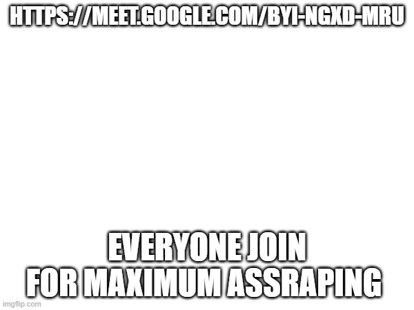 HTTPS://MEET.GOOGLE.COM/BYI-NGXD-MRU; EVERYONE JOIN FOR MAXIMUM ASSRAPING | made w/ Imgflip meme maker