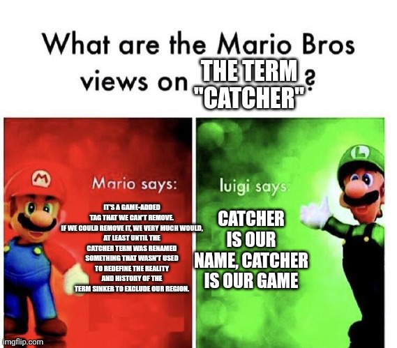 Mario Bros Views | THE TERM "CATCHER"; IT'S A GAME-ADDED TAG THAT WE CAN'T REMOVE.

IF WE COULD REMOVE IT, WE VERY MUCH WOULD, AT LEAST UNTIL THE CATCHER TERM WAS RENAMED SOMETHING THAT WASN'T USED TO REDEFINE THE REALITY AND HISTORY OF THE TERM SINKER TO EXCLUDE OUR REGION. CATCHER IS OUR NAME, CATCHER IS OUR GAME | image tagged in mario bros views | made w/ Imgflip meme maker
