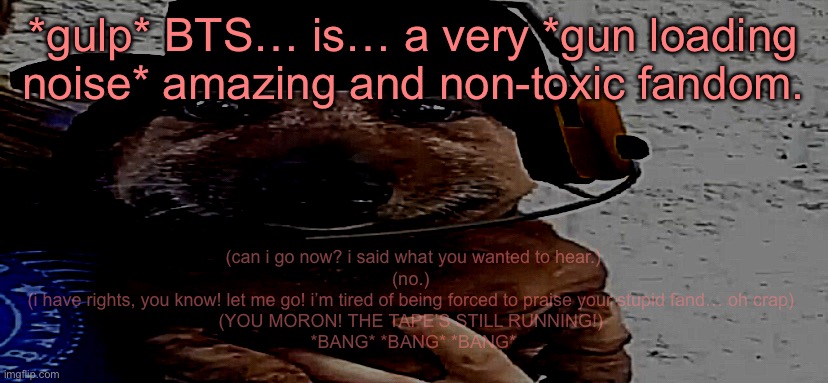 this sounded better in my head tbh | *gulp* BTS… is… a very *gun loading noise* amazing and non-toxic fandom. (can i go now? i said what you wanted to hear.)
(no.) 
(i have rights, you know! let me go! i’m tired of being forced to praise your stupid fand… oh crap) 
(YOU MORON! THE TAPE’S STILL RUNNING!) 
*BANG* *BANG* *BANG* | image tagged in chucklenuts | made w/ Imgflip meme maker