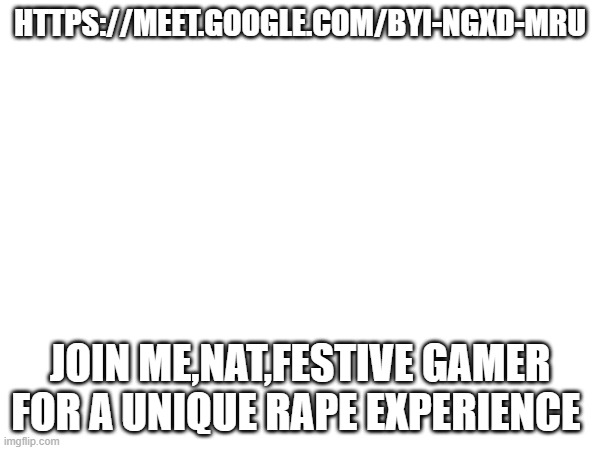 HTTPS://MEET.GOOGLE.COM/BYI-NGXD-MRU; JOIN ME,NAT,FESTIVE GAMER FOR A UNIQUE RAPE EXPERIENCE | made w/ Imgflip meme maker