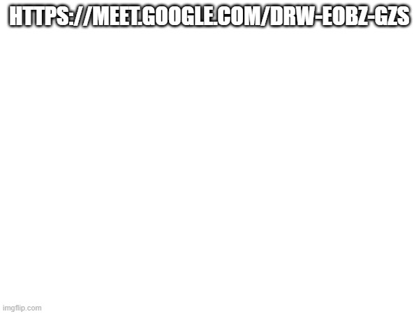 HTTPS://MEET.GOOGLE.COM/DRW-EOBZ-GZS | made w/ Imgflip meme maker