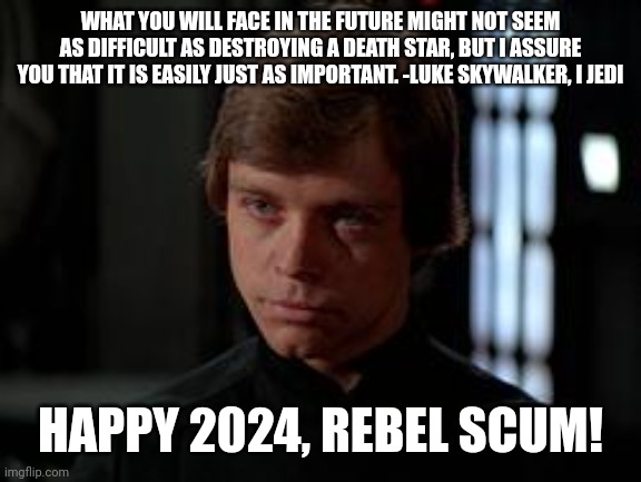Happy 2024 | WHAT YOU WILL FACE IN THE FUTURE MIGHT NOT SEEM AS DIFFICULT AS DESTROYING A DEATH STAR, BUT I ASSURE YOU THAT IT IS EASILY JUST AS IMPORTANT. -LUKE SKYWALKER, I JEDI; HAPPY 2024, REBEL SCUM! | image tagged in luke skywalker | made w/ Imgflip meme maker