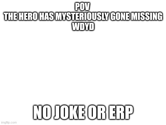 Blank White Template | POV 
THE HERO HAS MYSTERIOUSLY GONE MISSING
WDYD; NO JOKE OR ERP | image tagged in blank white template | made w/ Imgflip meme maker