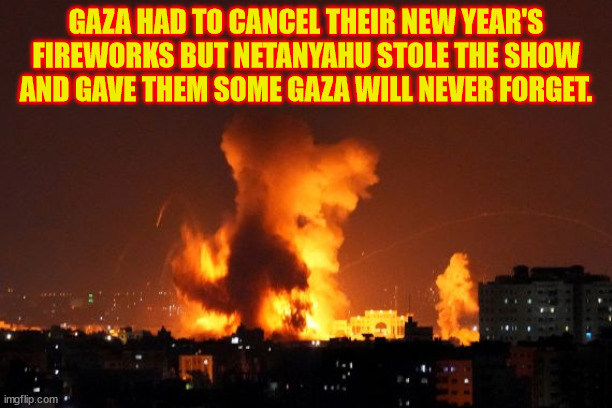 Happy New Year! | GAZA HAD TO CANCEL THEIR NEW YEAR'S FIREWORKS BUT NETANYAHU STOLE THE SHOW AND GAVE THEM SOME GAZA WILL NEVER FORGET. | image tagged in gaza,genocide,nazinyahu war criminal,new year,maga,fascists | made w/ Imgflip meme maker