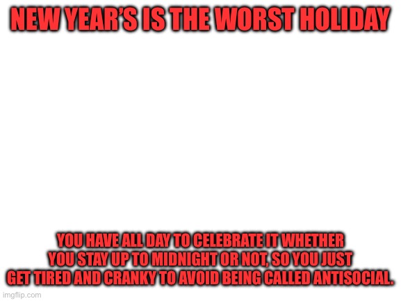 Am I right or am I right? | NEW YEAR’S IS THE WORST HOLIDAY; YOU HAVE ALL DAY TO CELEBRATE IT WHETHER YOU STAY UP TO MIDNIGHT OR NOT, SO YOU JUST GET TIRED AND CRANKY TO AVOID BEING CALLED ANTISOCIAL. | image tagged in blank white template | made w/ Imgflip meme maker