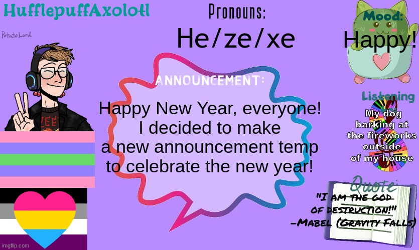 :D | He/ze/xe; Happy! My dog barking at the fireworks outside of my house; Happy New Year, everyone!
I decided to make a new announcement temp to celebrate the new year! "I am the god of destruction!"
-Mabel (Gravity Falls) | made w/ Imgflip meme maker