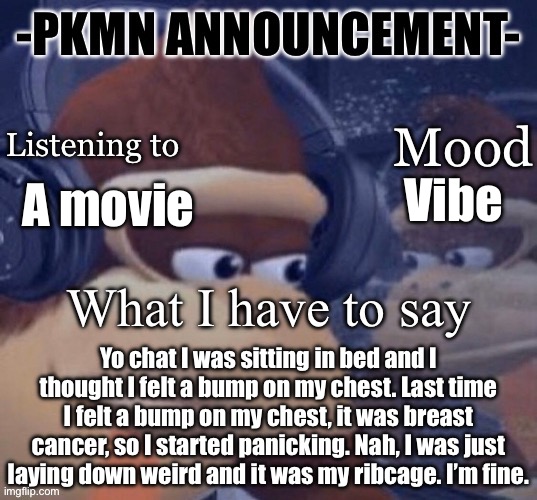 PKMN announcement | Vibe; A movie; Yo chat I was sitting in bed and I thought I felt a bump on my chest. Last time I felt a bump on my chest, it was breast cancer, so I started panicking. Nah, I was just laying down weird and it was my ribcage. I’m fine. | image tagged in pkmn announcement | made w/ Imgflip meme maker