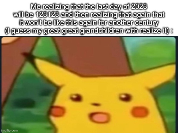 Sorry if I posted this meme a little bit too late but happy new year though | Me realizing that the last day of 2023 will be 123123 and then realizing that again that it won’t be like this again for another century (I guess my great great grandchildren with realize it) : | image tagged in memes,funny,surprised pikachu,new years,happy new year,2023 | made w/ Imgflip meme maker