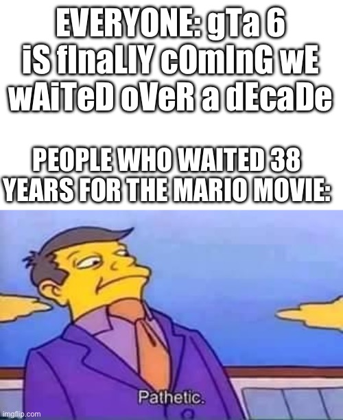 . | EVERYONE: gTa 6 iS fInaLlY cOmInG wE wAiTeD oVeR a dEcaDe; PEOPLE WHO WAITED 38 YEARS FOR THE MARIO MOVIE: | image tagged in skinner pathetic | made w/ Imgflip meme maker