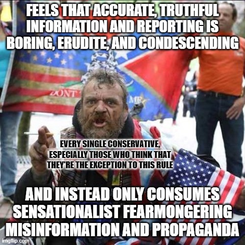 If you're reading this, this is you. Your feelings lie to you. What feels fake is real. And what feels real is fake. | FEELS THAT ACCURATE, TRUTHFUL
INFORMATION AND REPORTING IS
BORING, ERUDITE, AND CONDESCENDING; EVERY SINGLE CONSERVATIVE,
ESPECIALLY THOSE WHO THINK THAT
THEY'RE THE EXCEPTION TO THIS RULE; AND INSTEAD ONLY CONSUMES SENSATIONALIST FEARMONGERING MISINFORMATION AND PROPAGANDA | image tagged in conservative alt right tardo,conservative logic,misinformation,propaganda,fake news,fear | made w/ Imgflip meme maker