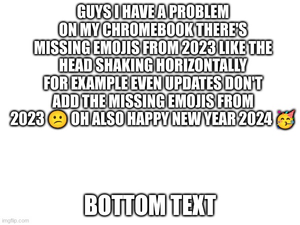 why the frick does it happen | GUYS I HAVE A PROBLEM ON MY CHROMEBOOK THERE'S MISSING EMOJIS FROM 2023 LIKE THE HEAD SHAKING HORIZONTALLY FOR EXAMPLE EVEN UPDATES DON'T ADD THE MISSING EMOJIS FROM 2023 😕 OH ALSO HAPPY NEW YEAR 2024 🥳; BOTTOM TEXT | image tagged in emoji,emojis | made w/ Imgflip meme maker