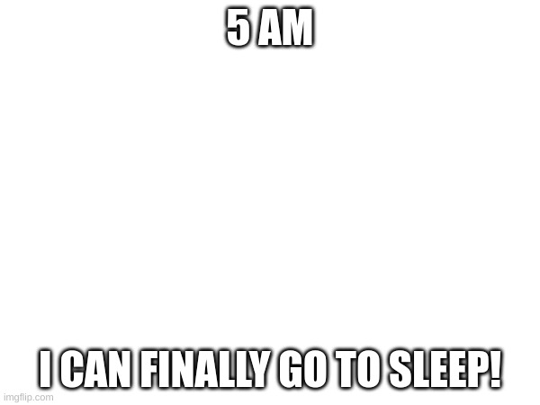 5 AM; I CAN FINALLY GO TO SLEEP! | made w/ Imgflip meme maker