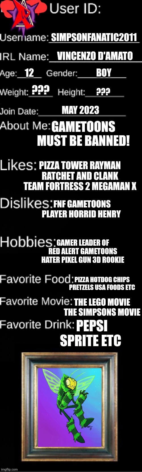 I'm the leader of red alert! | SIMPSONFANATIC2011; VINCENZO D'AMATO; 12; BOY; ??? ??? MAY 2023; GAMETOONS MUST BE BANNED! PIZZA TOWER RAYMAN RATCHET AND CLANK TEAM FORTRESS 2 MEGAMAN X; FNF GAMETOONS PLAYER HORRID HENRY; GAMER LEADER OF RED ALERT GAMETOONS HATER PIXEL GUN 3D ROOKIE; PIZZA HOTDOG CHIPS PRETZELS USA FOODS ETC; THE LEGO MOVIE THE SIMPSONS MOVIE; PEPSI SPRITE ETC | image tagged in official agl id,red alert,leader | made w/ Imgflip meme maker
