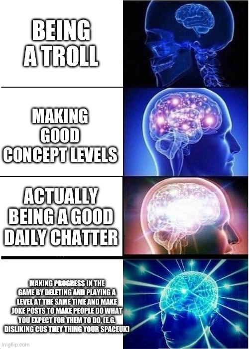 Geometry Dash Habits | BEING A TROLL; MAKING GOOD CONCEPT LEVELS; ACTUALLY BEING A GOOD DAILY CHATTER; MAKING PROGRESS IN THE GAME BY DELETING AND PLAYING A LEVEL AT THE SAME TIME AND MAKE JOKE POSTS TO MAKE PEOPLE DO WHAT YOU EXPECT FOR THEM TO DO, (E.G. DISLIKING CUS THEY THING YOUR SPACEUK) | image tagged in memes,expanding brain,geometry dash | made w/ Imgflip meme maker