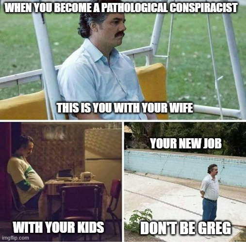 conspiracist Greg | WHEN YOU BECOME A PATHOLOGICAL CONSPIRACIST; THIS IS YOU WITH YOUR WIFE; YOUR NEW JOB; DON'T BE GREG; WITH YOUR KIDS | image tagged in forever alone | made w/ Imgflip meme maker