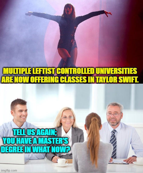 Yep . . . welcome to 2024. | MULTIPLE LEFTIST CONTROLLED UNIVERSITIES ARE NOW OFFERING CLASSES IN TAYLOR SWIFT. TELL US AGAIN;  YOU HAVE A MASTER'S DEGREE IN WHAT NOW? | image tagged in yep | made w/ Imgflip meme maker