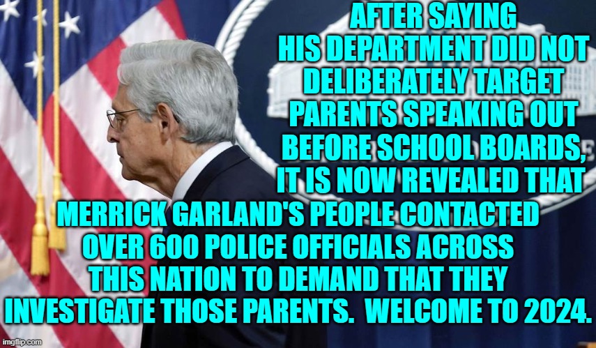 2024 . . . same as George Orwell's 1984. | AFTER SAYING HIS DEPARTMENT DID NOT DELIBERATELY TARGET PARENTS SPEAKING OUT BEFORE SCHOOL BOARDS, IT IS NOW REVEALED THAT; MERRICK GARLAND'S PEOPLE CONTACTED OVER 600 POLICE OFFICIALS ACROSS THIS NATION TO DEMAND THAT THEY INVESTIGATE THOSE PARENTS.  WELCOME TO 2024. | image tagged in yep | made w/ Imgflip meme maker