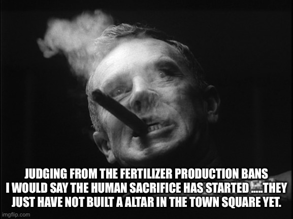 General Ripper (Dr. Strangelove) | JUDGING FROM THE FERTILIZER PRODUCTION BANS I WOULD SAY THE HUMAN SACRIFICE HAS STARTED …..THEY JUST HAVE NOT BUILT A ALTAR IN THE TOWN SQUA | image tagged in general ripper dr strangelove | made w/ Imgflip meme maker