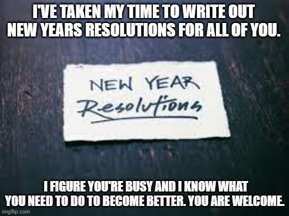 meme by Brad New Years resolutions | I'VE TAKEN MY TIME TO WRITE OUT NEW YEARS RESOLUTIONS FOR ALL OF YOU. I FIGURE YOU'RE BUSY AND I KNOW WHAT YOU NEED TO DO TO BECOME BETTER. YOU ARE WELCOME. | image tagged in happy new year,humor,meme,memes,funny memes | made w/ Imgflip meme maker