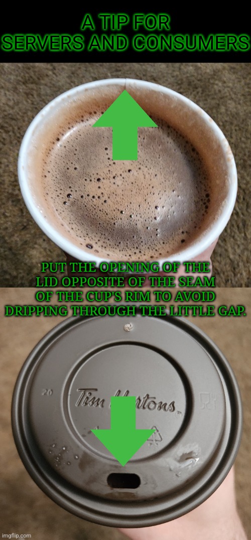 One of my little pet peeves... | A TIP FOR SERVERS AND CONSUMERS; PUT THE OPENING OF THE LID OPPOSITE OF THE SEAM OF THE CUP'S RIM TO AVOID DRIPPING THROUGH THE LITTLE GAP. | image tagged in narrow black strip background,cup of hot chocolate,memes,tim hortons,restaurants | made w/ Imgflip meme maker