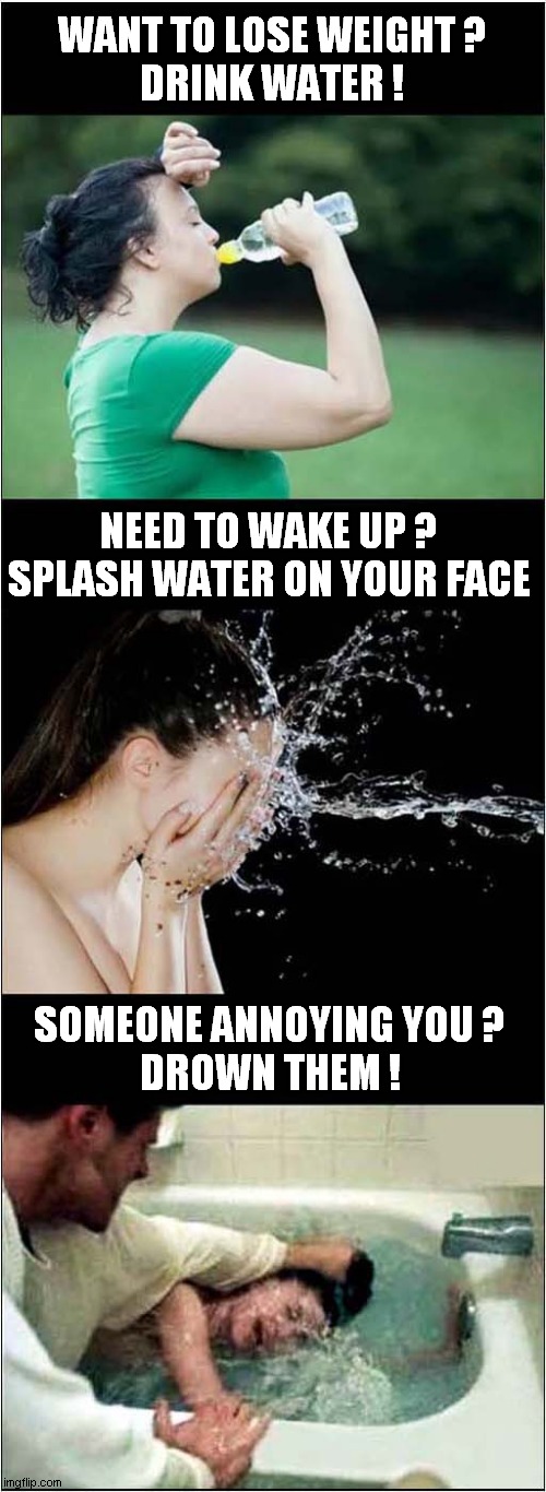 Water ... It's Great ! | WANT TO LOSE WEIGHT ?
DRINK WATER ! NEED TO WAKE UP ? SPLASH WATER ON YOUR FACE; SOMEONE ANNOYING YOU ?
DROWN THEM ! | image tagged in water,weight loss,wake up,drowning,dark humour | made w/ Imgflip meme maker