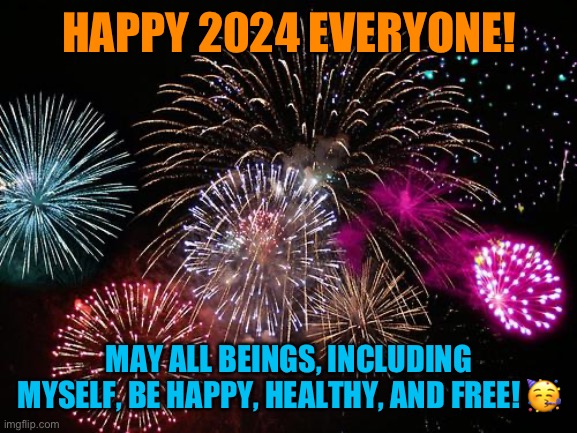 I'm buddhist, it's my mantra :) | HAPPY 2024 EVERYONE! MAY ALL BEINGS, INCLUDING MYSELF, BE HAPPY, HEALTHY, AND FREE! 🥳 | image tagged in new years | made w/ Imgflip meme maker