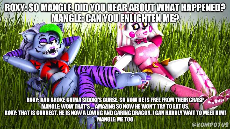 Roxy tells mangle the news about their chima sidoki | ROXY: SO MANGLE, DID YOU HEAR ABOUT WHAT HAPPENED?
MANGLE: CAN YOU ENLIGHTEN ME? ROXY: DAD BROKE CHIMA SIDOKI'S CURSE. SO NOW HE IS FREE FROM THEIR GRASP
MANGLE: WOW THAT'S ... AMAZING SO NOW HE WON'T TRY TO EAT US.
ROXY: THAT IS CORRECT. HE IS NOW A LOVING AND CARING DRAGON. I CAN HARDLY WAIT TO MEET HIM!
MANGLE: ME TOO | image tagged in deviantart | made w/ Imgflip meme maker