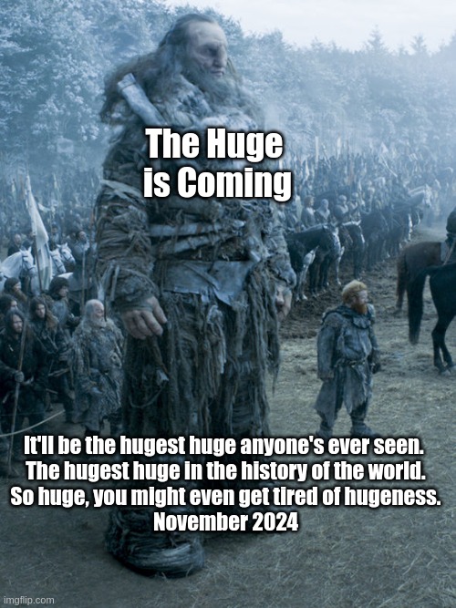 Giant | The Huge 
is Coming; It'll be the hugest huge anyone's ever seen. 
The hugest huge in the history of the world.
So huge, you might even get tired of hugeness.

November 2024 | image tagged in giant | made w/ Imgflip meme maker