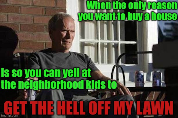 So this is where I'm at | When the only reason you want to buy a house; Is so you can yell at the neighborhood kids to; GET THE HELL OFF MY LAWN | image tagged in clint eastwood gran torino | made w/ Imgflip meme maker