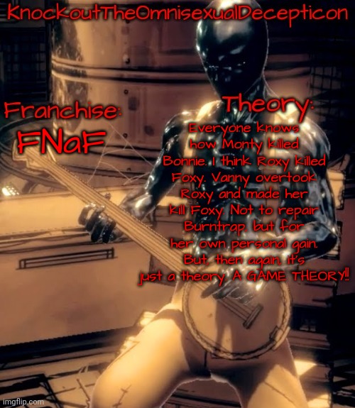 Another FNaF theory. | Everyone knows how Monty killed Bonnie. I think Roxy killed Foxy. Vanny overtook Roxy and made her kill Foxy. Not to repair Burntrap, but for her own personal gain. But, then again, it's just a theory. A GAME THEORY!! FNaF | image tagged in knockout's theory template | made w/ Imgflip meme maker